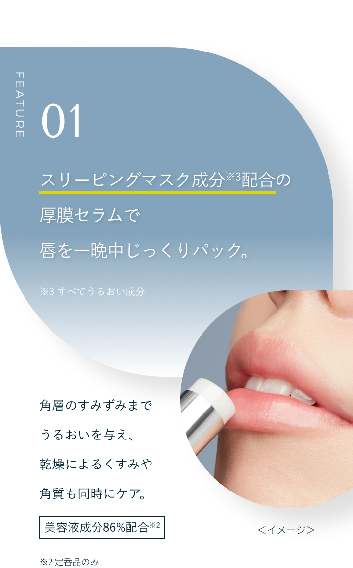 FEATURE 01 スリーピングマスク成分※3配合の厚膜セラムで唇を一晩中じっくりパック。※3 すべてうるおい成分 角層のすみずみまでうるおいを与え、乾燥によるくすみや角質も同時にケア。美容液成分86%配合※2 ※2 定番品のみ