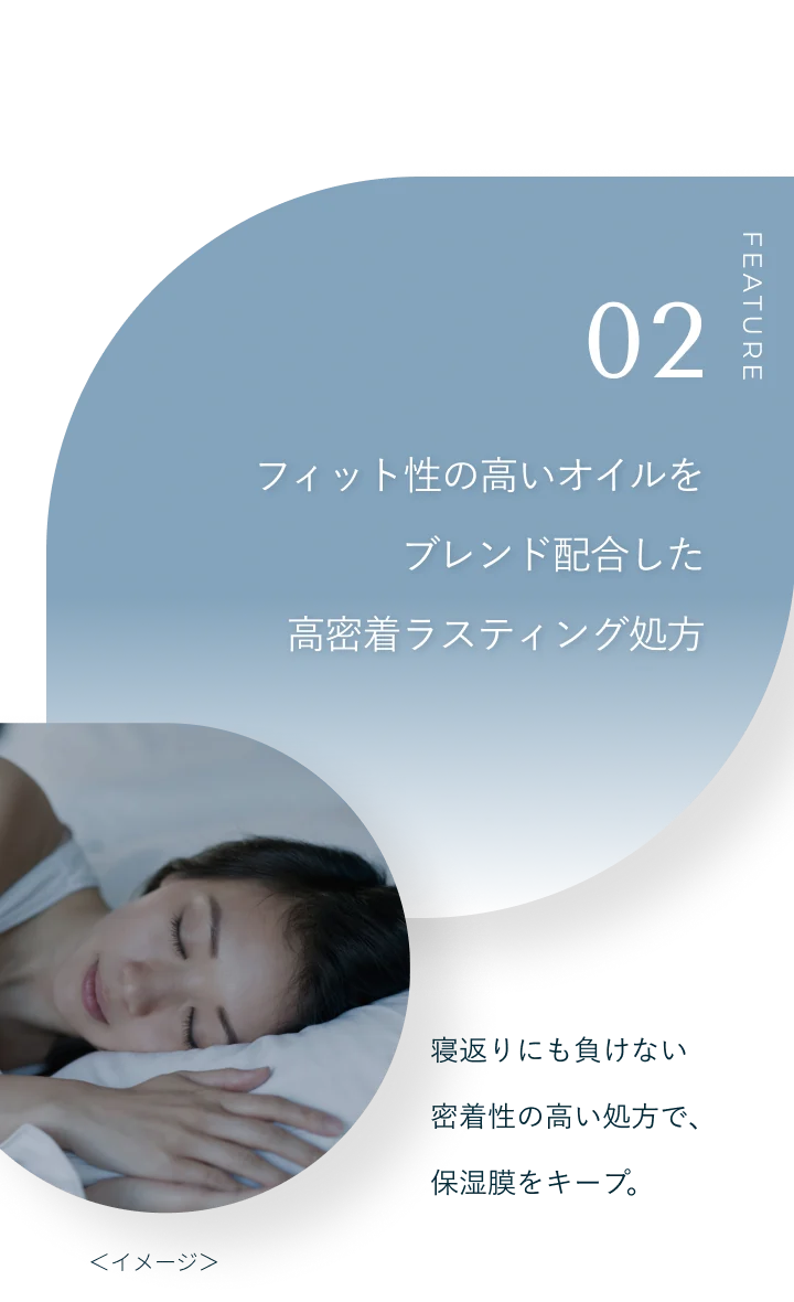 FEATURE 02 フィット性の高いオイルをブレンド配合した高密着ラスティング処方。寝返りにも負けない密着性の高い処方で、保湿膜をキープ。